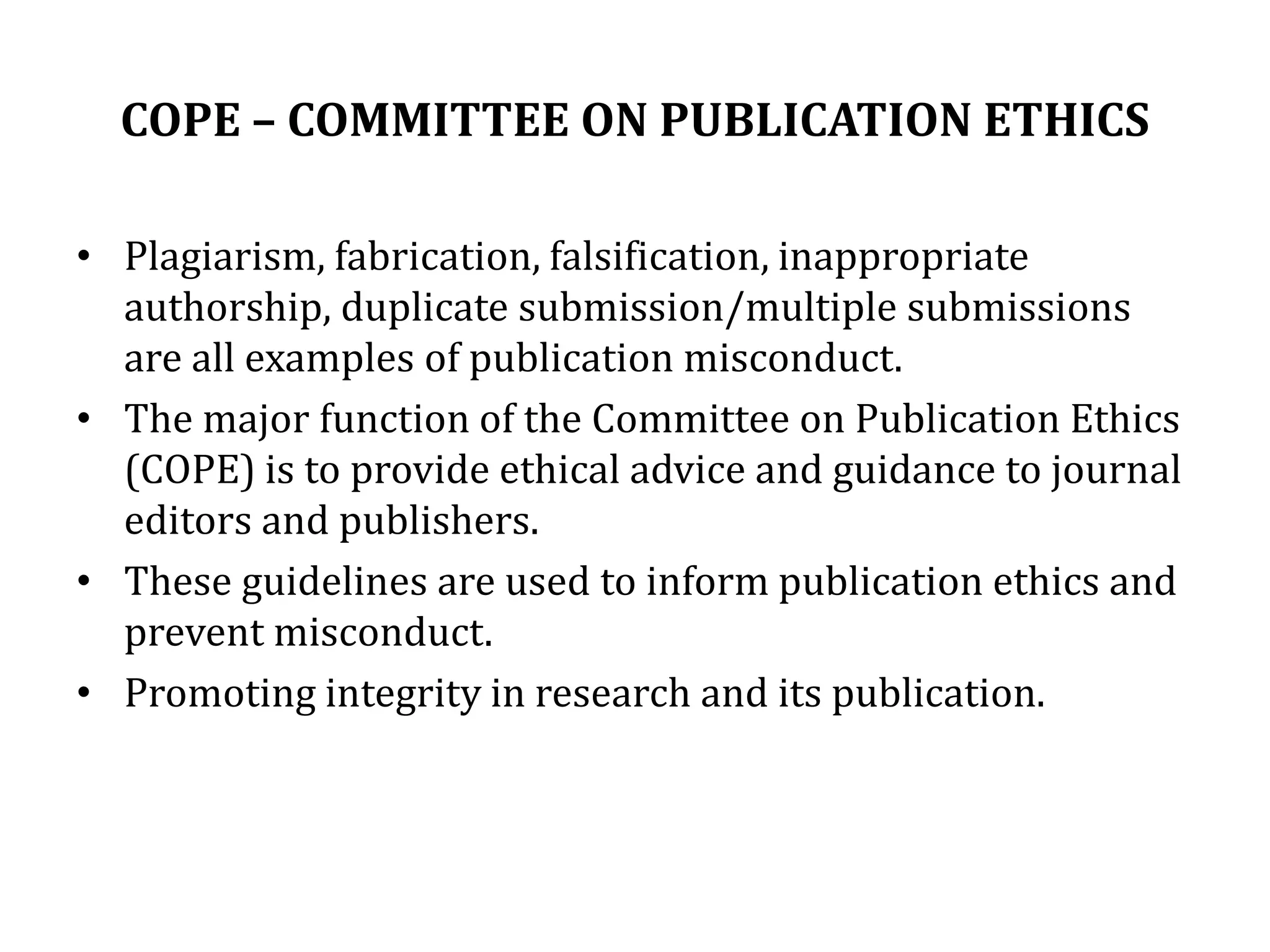 COPE – COMMITTEE ON PUBLICATION ETHICS
• Plagiarism, fabrication, falsification, inappropriate
authorship, duplicate submission/multiple submissions
are all examples of publication misconduct.
• The major function of the Committee on Publication Ethics
(COPE) is to provide ethical advice and guidance to journal
editors and publishers.
• These guidelines are used to inform publication ethics and
prevent misconduct.
• Promoting integrity in research and its publication.
 
