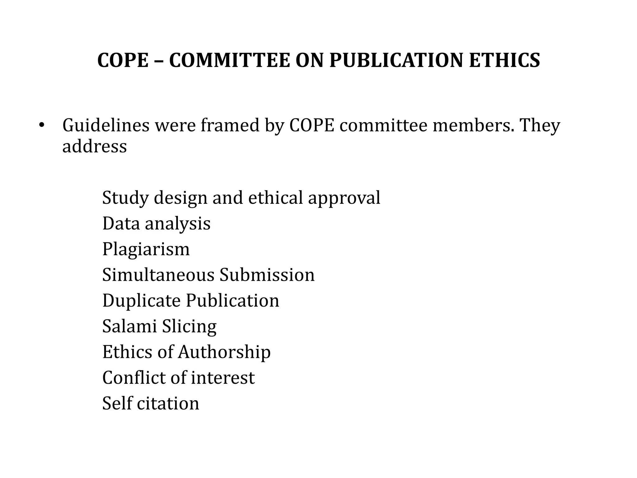 COPE – COMMITTEE ON PUBLICATION ETHICS
• Guidelines were framed by COPE committee members. They
address
Study design and ethical approval
Data analysis
Plagiarism
Simultaneous Submission
Duplicate Publication
Salami Slicing
Ethics of Authorship
Conflict of interest
Self citation
 