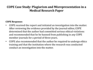 COPE Case Study: Plagiarism and Misrepresentation in a
Medical Research Paper
COPE Response:
• COPE received the report and initiated an investigation into the matter.
After reviewing the evidence provided by the journal editor, COPE
determined that the author had committed serious ethical violations
and recommended that he be banned from publishing in any COPE
member journals for a period of three years.
• COPE also recommended that the author be required to undergo ethics
training and that the institution where the research was conducted
conduct an investigation into the matter.
 
