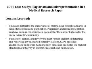COPE Case Study: Plagiarism and Misrepresentation in a
Medical Research Paper
Lessons Learned:
• This case highlights the importance of maintaining ethical standards in
scientific research and publication. Plagiarism and misrepresentation
can have serious consequences, not only for the author but also for the
entire scientific community.
• Publishers, editors, and reviewers must remain vigilant in detecting
and reporting any suspected ethical violations. COPE provides
guidance and support in handling such cases and promotes the highest
standards of integrity in scientific research and publication.
 