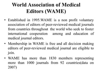 World Association of Medical
Editors (WAME)
• Established in 1995.WAME is a non profit voluntary
association of editors of peer-reviewed medical journals
from countries throughout the world who seek to foster
international cooperation among and education of
medical journal editors.
• Membership in WAME is free and all decision making
editors of peer-reviewed medical journal are eligible to
join.
• WAME has more than 1830 members representing
more than 1000 journals from 92 countries(data on
2007)
 