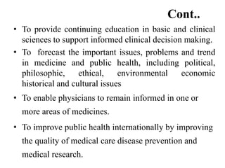 Cont..
• To provide continuing education in basic and clinical
sciences to support informed clinical decision making.
• To forecast the important issues, problems and trend
in medicine and public health, including political,
philosophic, ethical, environmental economic
historical and cultural issues
• To enable physicians to remain informed in one or
more areas of medicines.
• To improve public health internationally by improving
the quality of medical care disease prevention and
medical research.
 