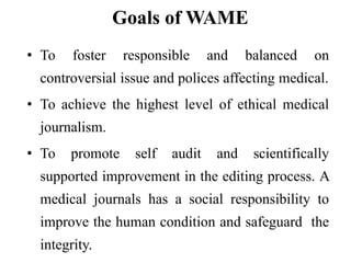 Goals of WAME
• To foster responsible and balanced on
controversial issue and polices affecting medical.
• To achieve the highest level of ethical medical
journalism.
• To promote self audit and scientifically
supported improvement in the editing process. A
medical journals has a social responsibility to
improve the human condition and safeguard the
integrity.
 