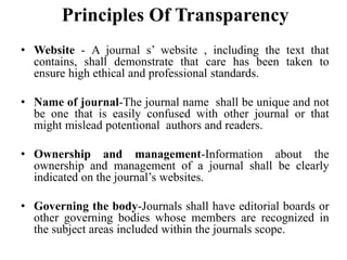 Principles Of Transparency
• Website - A journal s’ website , including the text that
contains, shall demonstrate that care has been taken to
ensure high ethical and professional standards.
• Name of journal-The journal name shall be unique and not
be one that is easily confused with other journal or that
might mislead potentional authors and readers.
• Ownership and management-Information about the
ownership and management of a journal shall be clearly
indicated on the journal’s websites.
• Governing the body-Journals shall have editorial boards or
other governing bodies whose members are recognized in
the subject areas included within the journals scope.
 