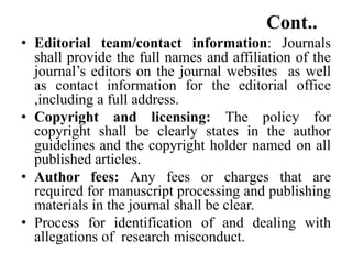 Cont..
• Editorial team/contact information: Journals
shall provide the full names and affiliation of the
journal’s editors on the journal websites as well
as contact information for the editorial office
,including a full address.
• Copyright and licensing: The policy for
copyright shall be clearly states in the author
guidelines and the copyright holder named on all
published articles.
• Author fees: Any fees or charges that are
required for manuscript processing and publishing
materials in the journal shall be clear.
• Process for identification of and dealing with
allegations of research misconduct.
 