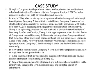 CASE STUDY
• Shanghai Company A sells products in two modes, direct sales and indirect
sales by distribution. Employee Li joined Company A in April 2007 as sales
manager, in charge of both direct and indirect sales. [6]
• In March 2016, after receiving an anonymous whistleblowing and a thorough
investigation, Company A found that Li established Company B as one of the
stockholders with a registered business scope partially coincident with that of
Company A. Also, according to the registration information of Company B,
Zhang is its operating director and her husband is one of the stockholders of
Company B. After verification, Zhang is the legal representative of a distributor
of Company A, named Company C. By on-site investigation, Company A found
that the actual office address of Company B and C is in a same place. Company
A also found that Li referred the clients from whom he got inquiries and sales
opportunities to Company C, and Company C made the deal with the clients
eventually.
• In view of this circumstance, Company A terminated the employment contract
in May 2016 on the grounds that Li
• 1) failed to declare that he was engaged in competitive business and caused
conflict of interest (establishing Company B),
• 2) flew orders, causing conflict of interest and substantial economic loss to the
employer. Li thought the termination is illegal and initiated the labor
arbitration.
 