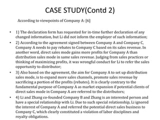 CASE STUDY(Contd 2)
According to viewpoints of Company A: [6]
• 1) The declaration form has requested for in-time further declaration of any
changed information, but Li did not inform the employer of such information;
• 2) According to the agreement signed between Company A and Company C,
Company A needs to pay rebates to Company C based on its sales revenue. In
another word, direct sales mode gains more profits for Company A than
distribution sales mode in same sales revenue. Judging from sales practices or
thinking of maximizing profits, it was wrongful conduct for Li to refer the sales
opportunity to distributor;
• 3) Also based on the agreement, the aim for Company A to set up distribution
sales mode, is to expand more sales channels, promote sales revenue by
sacrificing a portion of the profits (rebates). It is clearly contrary to the
fundamental purpose of Company A as market expansion if potential clients of
direct sales mode in Company A are referred to the distributors;
• 4) Li and Zhang co-founded Company B and Zhang is an interested person and
have a special relationship with Li. Due to such special relationship, Li ignored
the interest of Company A and referred the potential direct sales business to
Company C, which clearly constituted a violation of labor disciplines and
royalty obligations.
 
