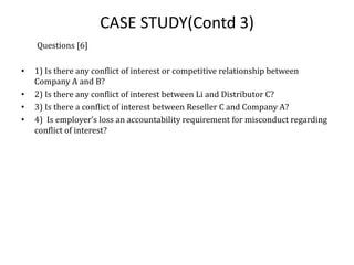 CASE STUDY(Contd 3)
Questions [6]
• 1) Is there any conflict of interest or competitive relationship between
Company A and B?
• 2) Is there any conflict of interest between Li and Distributor C?
• 3) Is there a conflict of interest between Reseller C and Company A?
• 4) Is employer’s loss an accountability requirement for misconduct regarding
conflict of interest?
 