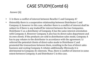 CASE STUDY(Contd 6)
Answer [6]
• 3. Is there a conflict of interest between Reseller C and Company A?
• Ostensibly there is a cooperative relationship between Distributor C and
Company A, however in this case, whether there is a conflict of interest shall be
subject to if there is any tradeoff for interest between the two Companies.
Distributor C as a distributor of Company A has the same interest orientation
with Company A. However Company A also has its direct-sales department and
its own clients. If the products are sold in distribution-sales mode, Company A
has to pay rebates to the distributor in accordance with the agreement. Li
referred the potential clients of direct-sales mode to Distributor C and
promoted the transactions between them, resulting in the loss of direct sales
business and costing Company A rebates additionally. Obviously it is
detrimental to Company A's interests. Thus, there is conflict of interest in some
extent between Company A and Distributor C in this case.
 
