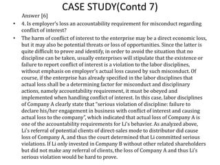CASE STUDY(Contd 7)
Answer [6]
• 4. Is employer’s loss an accountability requirement for misconduct regarding
conflict of interest?
• The harm of conflict of interest to the enterprise may be a direct economic loss,
but it may also be potential threats or loss of opportunities. Since the latter is
quite difficult to prove and identify, in order to avoid the situation that no
discipline can be taken, usually enterprises will stipulate that the existence or
failure to report conflict of interest is a violation to the labor disciplines,
without emphasis on employer’s actual loss caused by such misconduct. Of
course, if the enterprise has already specified in the labor disciplines that
actual loss shall be a determining factor for misconduct and disciplinary
actions, namely accountability requirement, it must be obeyed and
implemented when handling conflict of interest. In this case, labor disciplines
of Company A clearly state that “serious violation of discipline: failure to
declare his/her engagement in business with conflict of interest and causing
actual loss to the company”, which indicated that actual loss of Company A is
one of the accountability requirements for Li’s behavior. As analyzed above,
Li’s referral of potential clients of direct-sales mode to distributor did cause
loss of Company A, and thus the court determined that Li committed serious
violations. If Li only invested in Company B without other related shareholders
but did not make any referral of clients, the loss of Company A and thus Li’s
serious violation would be hard to prove.
 