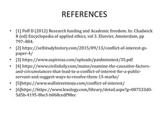 REFERENCES
• [1] Poff D (2012) Research funding and Academic freedom. In: Chadwick
R (ed) Encyclopedia of applied ethics, vol 3. Elsevier, Amsterdam, pp
797–804.
• [2] https://selfstudyhistory.com/2015/09/13/conflict-of-interest-gs-
paper-4/
• [3] https://www.aspireias.com/uploads/paidminstest/35.pdf
• [4] https://www.civilsdaily.com/mains/examine-the-causative-factors-
and-circumstances-that-lead-to-a-conflict-of-interest-for-a-public-
servant-and-suggest-ways-to-resolve-them-15-marks/
• [5]https://www.wallstreetmojo.com/conflict-of-interest/
• [6]https://https://www.lexology.com/library/detail.aspx?g=007533d0-
5d5b-4195-8be3-b068cedf98ec
 