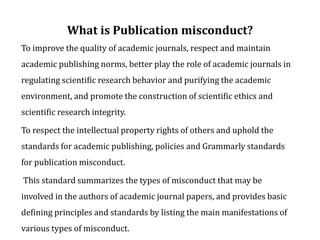 What is Publication misconduct?
To improve the quality of academic journals, respect and maintain
academic publishing norms, better play the role of academic journals in
regulating scientific research behavior and purifying the academic
environment, and promote the construction of scientific ethics and
scientific research integrity.
To respect the intellectual property rights of others and uphold the
standards for academic publishing, policies and Grammarly standards
for publication misconduct.
This standard summarizes the types of misconduct that may be
involved in the authors of academic journal papers, and provides basic
defining principles and standards by listing the main manifestations of
various types of misconduct.
 