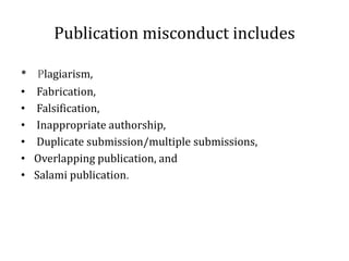Publication misconduct includes
• Plagiarism,
• Fabrication,
• Falsification,
• Inappropriate authorship,
• Duplicate submission/multiple submissions,
• Overlapping publication, and
• Salami publication.
 