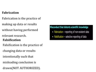 Fabrication
Fabrication is the practice of
making up data or results
without having performed
relevant research.
Falsification
Falsification is the practice of
changing data or results
intentionally such that
misleading conclusion is
drawn(NOT AUTHORIZED).
 