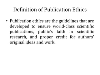 Definition of Publication Ethics
• Publication ethics are the guidelines that are
developed to ensure world-class scientific
publications, public's faith in scientific
research, and proper credit for authors'
original ideas and work.
 