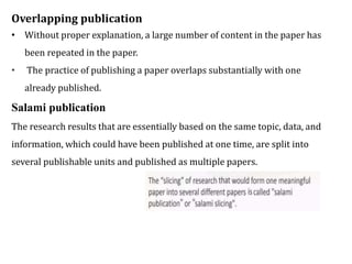 Overlapping publication
• Without proper explanation, a large number of content in the paper has
been repeated in the paper.
• The practice of publishing a paper overlaps substantially with one
already published.
Salami publication
The research results that are essentially based on the same topic, data, and
information, which could have been published at one time, are split into
several publishable units and published as multiple papers.
 