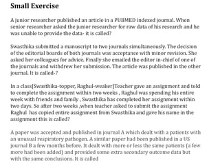 Small Exercise
A junior researcher published an article in a PUBMED indexed journal. When
senior researcher asked the junior researcher for raw data of his research and he
was unable to provide the data- it is called?
Swasthika submitted a manuscript to two journals simultaneously. The decision
of the editorial boards of both journals was acceptance with minor revision. She
asked her colleagues for advice. Finally she emailed the editor in-chief of one of
the journals and withdrew her submission. The article was published in the other
journal. It is called-?
In a class[Swasthika-topper, Raghul-weaker]Teacher gave an assignment and told
to complete the assignment within two weeks , Raghul was spending his entire
week with friends and family , Swasthika has completed her assignment within
two days. So after two weeks ,when teacher asked to submit the assignment
Raghul has copied entire assignment from Swasthika and gave his name in the
assignment this is called?
A paper was accepted and published in journal A which dealt with a patients with
an unusual respiratory pathogen. A similar paper had been published in a US
journal B a few months before. It dealt with more or less the same patients (a few
more had been added) and provided some extra secondary outcome data but
with the same conclusions. It is called
 