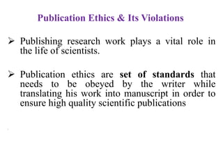 Publication Ethics & Its Violations
 Publishing research work plays a vital role in
the life of scientists.
 Publication ethics are set of standards that
needs to be obeyed by the writer while
translating his work into manuscript in order to
ensure high quality scientific publications
1.
 