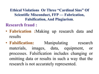 Ethical Violations Or Three “Cardinal Sins” Of
Scientific Misconduct, FFP — Fabrication,
Falsification, And Plagiarism.
Research fraud :
• Fabrication :Making up research data and
results
• Falsification: Manipulating research
materials, images, data, equipment, or
processes. Falsification includes changing or
omitting data or results in such a way that the
research is not accurately represented.
 