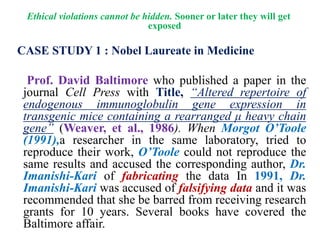 Ethical violations cannot be hidden. Sooner or later they will get
exposed
CASE STUDY 1 : Nobel Laureate in Medicine
Prof. David Baltimore who published a paper in the
journal Cell Press with Title, “Altered repertoire of
endogenous immunoglobulin gene expression in
transgenic mice containing a rearranged μ heavy chain
gene” (Weaver, et al., 1986). When Morgot O’Toole
(1991),a researcher in the same laboratory, tried to
reproduce their work, O’Toole could not reproduce the
same results and accused the corresponding author, Dr.
Imanishi-Kari of fabricating the data In 1991, Dr.
Imanishi-Kari was accused of falsifying data and it was
recommended that she be barred from receiving research
grants for 10 years. Several books have covered the
Baltimore affair.
 