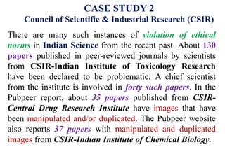 CASE STUDY 2
Council of Scientific & Industrial Research (CSIR)
There are many such instances of violation of ethical
norms in Indian Science from the recent past. About 130
papers published in peer-reviewed journals by scientists
from CSIR-Indian Institute of Toxicology Research
have been declared to be problematic. A chief scientist
from the institute is involved in forty such papers. In the
Pubpeer report, about 35 papers published from CSIR-
Central Drug Research Institute have images that have
been manipulated and/or duplicated. The Pubpeer website
also reports 37 papers with manipulated and duplicated
images from CSIR-Indian Institute of Chemical Biology.
 