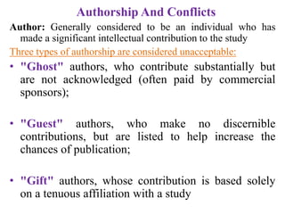 Authorship And Conflicts
Author: Generally considered to be an individual who has
made a significant intellectual contribution to the study
Three types of authorship are considered unacceptable:
• "Ghost" authors, who contribute substantially but
are not acknowledged (often paid by commercial
sponsors);
• "Guest" authors, who make no discernible
contributions, but are listed to help increase the
chances of publication;
• "Gift" authors, whose contribution is based solely
on a tenuous affiliation with a study
 