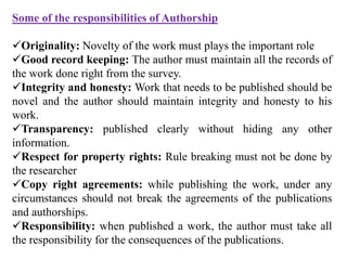 Some of the responsibilities of Authorship
Originality: Novelty of the work must plays the important role
Good record keeping: The author must maintain all the records of
the work done right from the survey.
Integrity and honesty: Work that needs to be published should be
novel and the author should maintain integrity and honesty to his
work.
Transparency: published clearly without hiding any other
information.
Respect for property rights: Rule breaking must not be done by
the researcher
Copy right agreements: while publishing the work, under any
circumstances should not break the agreements of the publications
and authorships.
Responsibility: when published a work, the author must take all
the responsibility for the consequences of the publications.
 