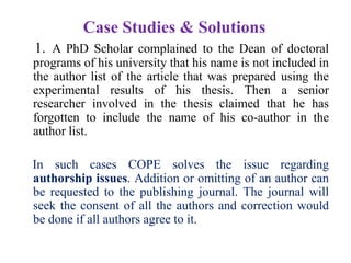 Case Studies & Solutions
1. A PhD Scholar complained to the Dean of doctoral
programs of his university that his name is not included in
the author list of the article that was prepared using the
experimental results of his thesis. Then a senior
researcher involved in the thesis claimed that he has
forgotten to include the name of his co-author in the
author list.
In such cases COPE solves the issue regarding
authorship issues. Addition or omitting of an author can
be requested to the publishing journal. The journal will
seek the consent of all the authors and correction would
be done if all authors agree to it.
 