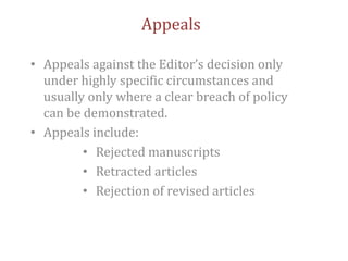Appeals
• Appeals against the Editor’s decision only
under highly specific circumstances and
usually only where a clear breach of policy
can be demonstrated.
• Appeals include:
• Rejected manuscripts
• Retracted articles
• Rejection of revised articles
 