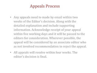 Appeals Process
• Any appeals need to made by email within two
weeks of the Editor's decision. Along with the
detailed explanation and include supporting
information. Acknowledge receipt of your appeal
within five working days and it will be passed to the
editors for consideration. Wherever possible, the
appeal will be considered by an associate editor who
as not involved recommendation to reject the appeal.
• All appeals will resolve within four weeks. The
editor’s decision is final.
 