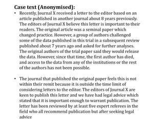 Case text (Anonymised):
• Recently, Journal X received a letter to the editor based on an
article published in another journal about 8 years previously.
The editors of Journal X believe this letter is important to their
readers. The original article was a seminal paper which
changed practice. However, a group of authors challenged
some of the data published in this trial in a subsequent review
published about 7 years ago and asked for further analyses.
The original authors of the trial paper said they would release
the data. However, since that time, the first author has died,
and access to the data from any of the institutions or the rest
of the authors has not been possible.
• The journal that published the original paper feels this is not
within their remit because it is outside the time limit of
considering letters to the editor. The editors of Journal X are
keen to publish this letter and we have had legal advice which
stated that it is important enough to warrant publication. The
letter has been reviewed by at least five expert referees in the
field who all recommend publication but after seeking legal
advice
 