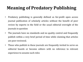 Meaning of Predatory Publishing
• Predatory publishing is generally defined as for-profit open access
journal publication of scholarly articles without the benefit of peer
review by experts in the field or the usual editorial oversight of the
journals in question
• The journals have no standards and no quality control and frequently
publish within a very brief period of time while claiming that articles
are peer-reviewed.
• Those who publish in these journals are frequently invited to serve on
editorial boards or become editors with no reference to relevant
experience to assume such roles
 