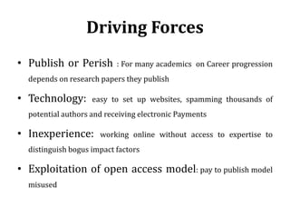 Driving Forces
• Publish or Perish : For many academics on Career progression
depends on research papers they publish
• Technology: easy to set up websites, spamming thousands of
potential authors and receiving electronic Payments
• Inexperience: working online without access to expertise to
distinguish bogus impact factors
• Exploitation of open access model: pay to publish model
misused
 