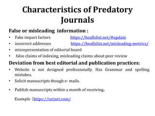 Characteristics of Predatory
Journals
False or misleading information :
• Fake impact factors https://beallslist.net/#update
• incorrect addresses https://beallslist.net/misleading-metrics/
• misrepresentation of editorial board
• false claims of indexing, misleading claims about peer review
Deviation from best editorial and publication practices:
• Website is not designed professionally. Has Grammar and spelling
mistakes.
• Solicit manuscripts though e- mails.
• Publish manuscripts within a month of receiving.
Example :https://iarjset.com/
 