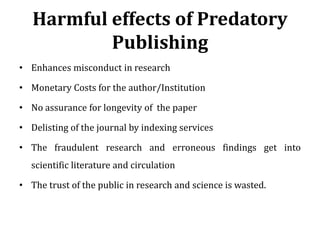 Harmful effects of Predatory
Publishing
• Enhances misconduct in research
• Monetary Costs for the author/Institution
• No assurance for longevity of the paper
• Delisting of the journal by indexing services
• The fraudulent research and erroneous findings get into
scientific literature and circulation
• The trust of the public in research and science is wasted.
 