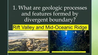 z
1. What are geologic processes
and features formed by
divergent boundary?
Rift Valley and Mid-Oceanic Ridge
The-Mid-Ocean-Ridge.jpg (640×360) (unbelievable-facts.com)
thingvellir-at-the-rift-valley-in-iceland-iceland_l.jpeg (1920×1280) (locationscout.net)
 