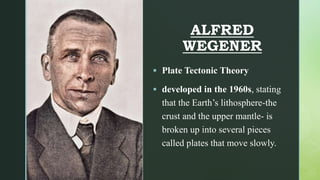 z
ALFRED
WEGENER
 Plate Tectonic Theory
 developed in the 1960s, stating
that the Earth’s lithosphere-the
crust and the upper mantle- is
broken up into several pieces
called plates that move slowly.
 