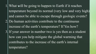 z
1. What will be going to happen to Earth if it reaches
temperature beyond its normal (very low and very high)
and cannot be able to escape through geologic events?
2. Do human activities contribute to the continuous
increase of the earth’s temperature? If Yes how?
3. If your answer in number two is yes then as a student
how can you help mitigate the global warming that
contributes to the increase of the earth’s internal
temperature?
 