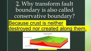 z
2. Why transform fault
boundary is also called
conservative boundary?
Because crust is neither
destroyed nor created along them.
fault.gif (700×412) (learner.org)
 