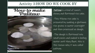 z
Activity 3:HOW DO WE COOK BY
CONVECTION
Palitaw is a kind of sweet,
chewy and flattened rice cake.
-This Filipino rice cake is
prepared by soaking a glutinous
rice grains in water overnight
and then processed as dough.
-The dough is flattened into
small pieces and cooked in boiling
water until they float, this is
the reason why it was called
palitaw.
 