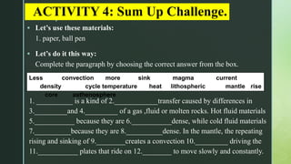 z
ACTIVITY 4: Sum Up Challenge.
 Let’s use these materials:
1. paper, ball pen
 Let’s do it this way:
Complete the paragraph by choosing the correct answer from the box.
Less convection more sink magma current
density cycle temperature heat lithospheric mantle rise
core asthenosphere
1. __________ is a kind of 2.____________transfer caused by differences in
3._________and 4._________ of a gas ,fluid or molten rocks. Hot fluid materials
5.___________ because they are 6.___________dense, while cold fluid materials
7.__________because they are 8.__________dense. In the mantle, the repeating
rising and sinking of 9.________creates a convection 10._________ driving the
11.___________ plates that ride on 12.________ to move slowly and constantly.
 