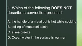 z
1. Which of the following DOES NOT
describe a convection process?
A. the handle of a metal pot is hot while cooking
B. boiling of macaroni pasta
C. a sea breeze
D. Ocean water in the surface is warmer
 