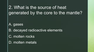 z
2. What is the source of heat
generated by the core to the mantle?
A. gases
B. decayed radioactive elements
C. molten rocks
D. molten metals
 
