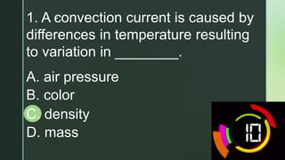 z
1. A convection current is caused by
differences in temperature resulting
to variation in ________.
A. air pressure
B. color
C. density
D. mass
 
