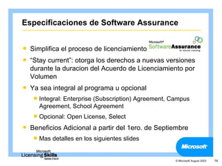 Especificaciones de Software Assurance


   Simplifica el proceso de licenciamiento
   “Stay current”: otorga los derechos a nuevas versiones
    durante la duracion del Acuerdo de Licenciamiento por
    Volumen
   Ya sea integral al programa u opcional
     Integral:
              Enterprise (Subscription) Agreement, Campus
       Agreement, School Agreement
     Opcional:   Open License, Select
   Beneficios Adicional a partir del 1ero. de Septiembre
     Mas   detalles en los siguientes slides


                                                    © Microsoft August 2003   14
 