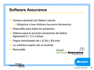 Software Assurance

   Compra opcional con Select License
       Obligatoria si tiene Software Assurance Membership
   Disponible para todos los productos
   Obtiene para la duración remanente del Select
    Agreement (1, 2 o 3 años)
   Pagos Amortizados de L & SA y SA-only
   La cobertura expira con el acuerdo
   Renovable




                                                             © Microsoft August 2003   28
 