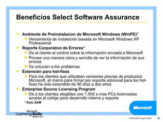 Beneficios Select Software Assurance

 Ambiente de Preinstalacion de Microsoft Windows (WinPE)*
    Herramienta de instalación basada en Microsoft Windows XP
     Professional
 Reporte Corporativo de Errores*
    Da al cliente el control sobre la información enviada a Microsoft
    Provee una manera clara y sencilla de ver la información de sus
     errores
    Da solución a los problemas
 Extensión para hot-fixes
    Para los clientes que utilizaban versiones previas de productos
     Microsoft, el marco para firmar por soporte adicional para los hot-
     fixes ha sido extendido de 90 días a dos años
 Enterprise Source Licensing Program
    Da a los clientes elegibles con 1,500 o mas PCs licenciadas
     acceso al código para desarrollo interno y soporte
    * Solo SAM



                                                              © Microsoft August 2003   35
 