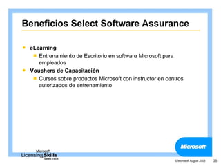Beneficios Select Software Assurance

 eLearning
    Entrenamiento de Escritorio en software Microsoft para
     empleados
 Vouchers de Capacitación
    Cursos sobre productos Microsoft con instructor en centros
     autorizados de entrenamiento




                                                           © Microsoft August 2003   36
 