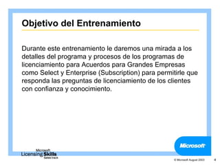Objetivo del Entrenamiento

Durante este entrenamiento le daremos una mirada a los
detalles del programa y procesos de los programas de
licenciamiento para Acuerdos para Grandes Empresas
como Select y Enterprise (Subscription) para permitirle que
responda las preguntas de licenciamiento de los clientes
con confianza y conocimiento.




                                                   © Microsoft August 2003   4
 