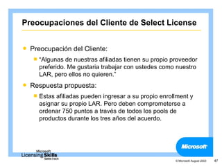 Preocupaciones del Cliente de Select License


   Preocupación del Cliente:
     “Algunas  de nuestras afiliadas tienen su propio proveedor
      preferido. Me gustaria trabajar con ustedes como nuestro
      LAR, pero ellos no quieren.”
   Respuesta propuesta:
     Estas afiliadas pueden ingresar a su propio enrollment y
      asignar su propio LAR. Pero deben comprometerse a
      ordenar 750 puntos a través de todos los pools de
      productos durante los tres años del acuerdo.




                                                        © Microsoft August 2003   47
 